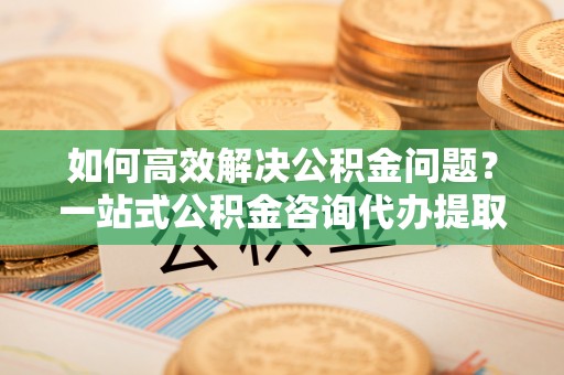 榕江如何高效解决公积金问题？一站式公积金咨询代办提取服务全解析
