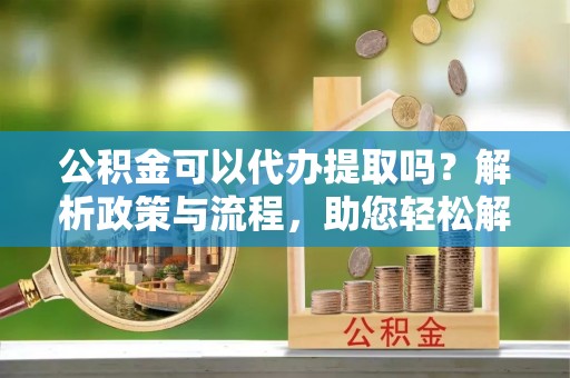 榕江公积金可以代办提取吗？解析政策与流程，助您轻松解决疑问