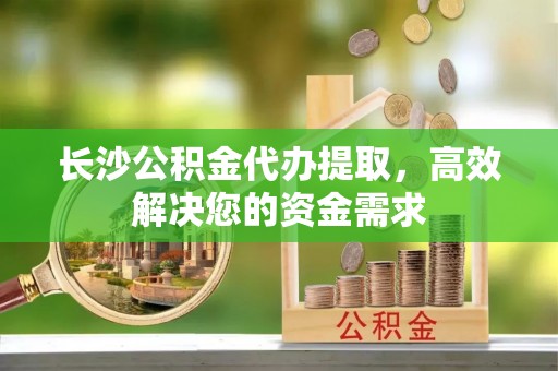 榕江长沙公积金代办提取，高效解决您的资金需求