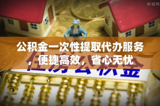 榕江公积金一次性提取代办服务，便捷高效，省心无忧