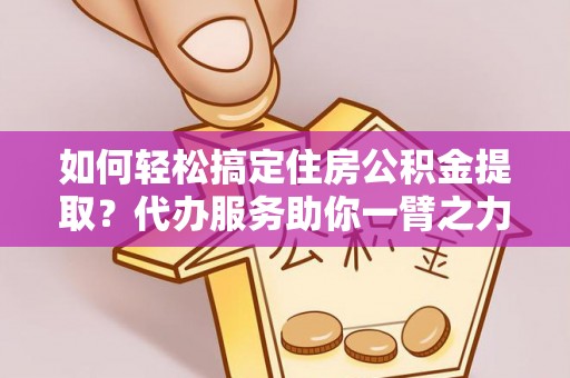 榕江如何轻松搞定住房公积金提取？代办服务助你一臂之力