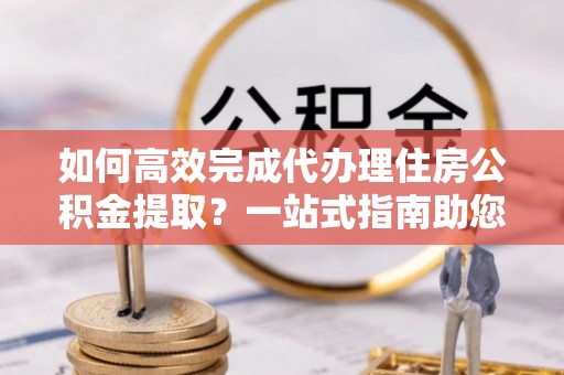 榕江如何高效完成代办理住房公积金提取？一站式指南助您轻松搞定