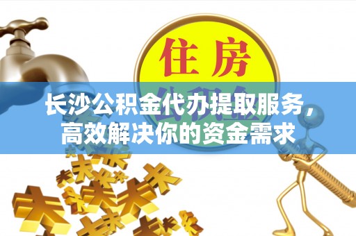 榕江长沙公积金代办提取服务，高效解决你的资金需求
