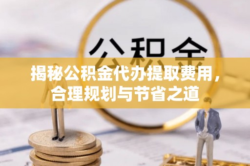 榕江揭秘公积金代办提取费用，合理规划与节省之道