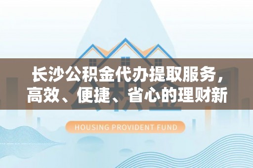 榕江长沙公积金代办提取服务，高效、便捷、省心的理财新选择