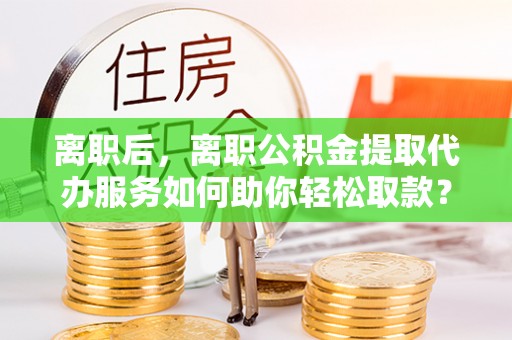 榕江离职后，离职公积金提取代办服务如何助你轻松取款？