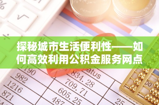 榕江探秘城市生活便利性——如何高效利用公积金服务网点查询工具