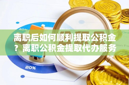 榕江离职后如何顺利提取公积金？离职公积金提取代办服务全解析