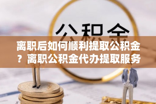 榕江离职后如何顺利提取公积金？离职公积金代办提取服务来帮忙
